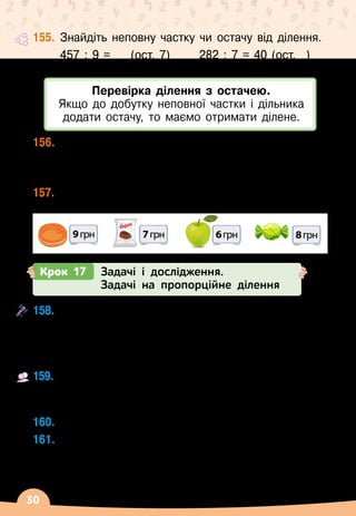 30
155.
	
Знайдіть неповну частку чи остачу від ділення.
	 457 : 9 = __ (ост. 7)		 282 : 7 = 40 (ост. _)
	 731 : 9 = __ (ост. 2)		 361 : 3 = 120 (ост. _)
156.
	
Чи правильно виконали ділення з остачею?
257 : 8 = 32 (ост. 1)	 2127 : 4 = 531 (ост. 3)
549 : 5 = 109 (ост. 4)	 81455 : 9 = 9050 (ост. 5)
157.
	
Скільки кожного товару можна купити на 125 грн?
Якою буде решта?
9грн 7грн
Сирок
8грн
6грн
Перевірка ділення з остачею.
Якщо до добутку неповної частки і дільника
додати остачу, то маємо отримати ділене.
Крок 17 Задачі і дослідження.
Задачі на пропорційне ділення
158.
	
Як зміниться частка, якщо:
	 а) ділене збільшити удвічі, а дільник не змінювати;
	 б) дільник збільшити втричі, а ділене не змінювати;
	 в) ділене і дільник збільшити у 5 разів?
159.
	
З’ясуйте на конкретних числах, як зміниться
частка, якщо ділене збільшити у 4 рази, а дільник
збільшити у 2 рази.
160.
	
Чому дорівнює частка а : b, якщо 12 345
 ∙ 
b = а?
161.
	
Які із чисел 7, 17, 31, 51 задовольняють нерів
­
ності?
	 10
 ∙ 
х + 93  500	 	 100
 ∙ 
х
 
– 10
∙ 
х  0
	 100
 ∙ 
х + 291  500		 30
 ∙ 
х
 
– 100  410
 