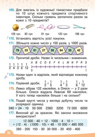 32
169.
	
Для змагань із художньої гімнастики придбали
по 10 штук кожного предмета спортивного
інвентаря. Скільки гривень заплатили разом за
кожні з 10 предметів?
  
109 грн
    
82 грн
        
91 грн
        
120 грн
       
198 грн
170.
	
Установіть вартість усієї покупки.
171.
	
Збільште кожне число у 100 разів, у 1000 разів.
79 81 50 35
53 27 94 42
172.
	
Прочитай дроби. Назви їх чисельник і знаменник.
1
2
, 1
4
, 1
3
, 1
6
, 1
12
A B C D E F K L M N P R S
0 1
173.
	
Назви один із відрізків, який відповідає кожному
дробу.
174.
	
Порівняй дроби.
   
1
2
і 1
5
      
1
4
і 1
3
      
1
6
і 1
12
175.
	
Левко зібрав 132 наклейки, а Олеся
 
— у 2 рази
більше. Олеся віддала Левкові 69 наклейок.
У
 
кого тепер наклейок більше і на скільки?
176.
	
Подай круглі числа у вигляді добутку числа та
розрядної одиниці.
240 = 24
 ∙ 
10
   
50 000
   
2360
   
3200
   
72 000
   
6000
177.
	
Виконай дії за зразком. Які закони множення
використали?
12
 
000
 ∙ 
40 = 12
 ∙ 
1000
 ∙ 
4
 ∙ 
10 =
= (12
 ∙ 
4)
 ∙ 
(1000
 ∙ 
10) = 48
 ∙ 
10
 
000 = 480 000
380
 ∙ 
200
  
150
 ∙ 
30
  
30 000
 ∙ 
20
  
450
 ∙ 
400
 