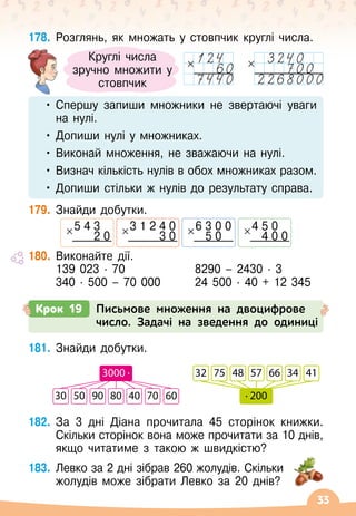 33
178.
	
Розглянь, як множать у стовпчик круглі числа.
•	Спершу запиши множники не звертаючі уваги
на нулі.
•	Допиши нулі у множниках.
•	Виконай множення, не зважаючи на нулі.
•	Визнач кількість нулів в обох множниках разом.
•	Допиши стільки ж нулів до результату справа.
179.
	
Знайди добутки.
3 1 2 4 0
3 0
6 3 0 0
5 0
4 5 0
4 0 0
5 4 3
2 0
180.
	
Виконайте дії.
	 139 023 · 70	 	 	 8290
 
– 2430 · 3
	 340 · 500
 
– 70 000	 	 24 500 · 40 + 12 345
Круглі числа
зручно множити у
стовпчик
Крок 19 Письмове множення на двоцифрове
число. Задачі на зведення до одиниці
181.
	
Знайди добутки.
182.
	
За 3 дні Діана прочитала 45 сторінок книжки.
Скільки сторінок вона може прочитати за 10 днів,
якщо читатиме з такою ж швидкістю?
183.
	
Левко за 2 дні зібрав 260 жолудів. Скільки
жолудів може зібрати Левко за 20 днів?
30 50 90 80 40 70 60
3000 · 32 75 48 57 66 34 41
· 200
 