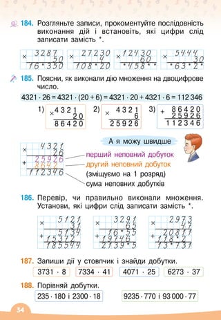 34
А я можу швидше
184.
	
Розгляньте записи, прокоментуйте послідовність
виконання дій і встановіть, які цифри слід
записати замість *.
* * * * * * * *
185.
	
Поясни, як виконали дію множення на двоцифрове
число.
4321 ∙ 26 = 4321 ∙ (20 + 6) = 4321 ∙ 20 + 4321 ∙ 6 = 112 346
	
1) 4 3 2 1
2 0
8 6 4 2 0
   
2) 4 3 2 1
6
2 5 9 2 6
   
3) + 8 6 4 2 0
2 5 9 2 6
1 1 2 3 4 6
186.
	
Перевір, чи правильно виконали множення.
Установи, які цифри слід записати замість *.
		
+ + *
*
+ *
*
187.
	
Запиши дії у стовпчик і знайди добутки.
	 3731 · 8
    
7334 · 41
    
4071 · 25
    
6273 · 37
188.
	
Порівняй добутки.
	 235
∙
180 і 2300
∙
18	 	 9235
∙
770 і 93 000
∙
77
   
перший неповний добуток
   
другий неповний добуток
   
(зміщуємо на 1 розряд)
   
сума неповних добутків
+
 