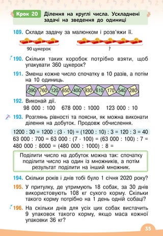 35
Крок 20 Ділення на круглі числа. Ускладнені
задачі на зведення до одиниці
189.
	
Склади задачу за малюнком і розв’яжи її.
90 цукерок ?
190.
	
Скільки таких коробок потрібно взяти, щоб
упакувати 360 цукерок?
191.
	
Зменш кожне число спочатку в 10 разів, а потім
на 10 одиниць.
192.
	
Виконай дії.
98
 
000 : 100
   
678 000 : 1000
   
123
 
000 : 10
193.
	
Розглянь рівності та поясни, як можна виконати
ділення на добуток. Продовж обчислення.
1200 : 30 = 1200 : (3
 ∙ 
10) = (1200 : 10) : 3 = 120 : 3 = 40
63
 
000 : 700 = 63
 
000 : (7
 ∙ 
100) = (63
 
000 : 100) : 7 =
480 000 : 8000 = (480 000 : 1000) : 8 =
194.
	
Скільки років і днів тобі було 1 січня 2020 року?
195.
	
У
 
притулку, де утримують 18 собак, за 30 днів
використовують 108 кг сухого корму. Скільки
такого корму потрібно на 1 день одній собаці?
196.
	
На
 
скільки днів для усіх цих собак вистачить
9 упаковок такого корму, якщо маса кожної
упаковки 36 кг?
390 120 400 610 540
760 650 930 170 280
Поділити число на добуток можна так: спочатку
поділити число на один із множників, а потім
результат поділити на інший множник.
 