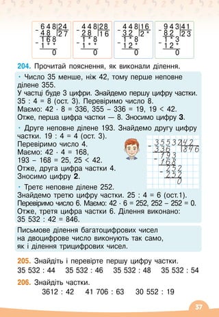 37
204.
	
Прочитай пояснення, як виконали ділення.
• Число 35 менше, ніж 42, тому перше неповне
ділене 355.	
У
 
частці буде 3 цифри. Знайдемо першу цифру частки.	
35 : 4 = 8 (ост. 3). Перевіримо число 8.	
Маємо: 42
 ∙ 
8 = 336, 355
 
– 336 = 19, 19  42.	
Отже, перша цифра частки
 
— 8. Зносимо цифру 3.
• Друге неповне ділене 193. Знайдемо другу цифру	
частки. 19 : 4 = 4 (ост. 3).	
Перевіримо число 4.	
Маємо: 42
 ∙ 
4 = 168,	
193
 
– 168 = 25, 25  42.	
Отже, друга цифра частки 4.	
Зносимо цифру 2.
• Третє неповне ділене 252.	
Знайдемо третю цифру частки. 25 : 4 = 6 (ост.1).	
Перевіримо число 6. Маємо: 42
 ∙ 
6 = 252, 252
 
– 252 = 0.	
Отже, третя цифра частки 6. Ділення виконано: 	
35 532 : 42 = 846.
Письмове ділення багатоцифрових чисел 	
на двоцифрове число виконують так само, 	
як і ділення трицифрових чисел.
205.
	
Знайдіть і перевірте першу цифру частки.
35 532 : 44
    
35 532 : 46
    
35 532 : 48
    
35 532 : 54
206.
	
Знайдіть частки.
3612 : 42
    
41
 
706 : 63
    
30
 
552 : 19
6 4 8 24
– 4 8 2 7
1 6 8
– 1 * *
0
4 4 8 28
– 2 8 1 6
1 * 8
– 1 * *
0
4 4 8 16
– 3 2 2 *
1 * 8
– 1 2 *
0
9 4 3 41
– 8 2 2 3
1 * 3
– 1 2 *
0
–
–
–
 