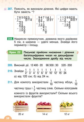 38
207.
	
Поясніть, як виконали ділення. Які цифри мають
бути замість *?
		
Накресли прямокутник, довжина якого дорівнює
5 см, а ширина
 
— удвічі менша. Знайди його
периметр і площу.
208.
209.
	
Виконай дії. 12 400 ∙ 20
   
96 300 : 30
   
520 ∙ 200
210.
	
Знайди 1
2
, 1
3
, 1
4
, 1
5
, 1
6
, 1
8
, 1
10
, 1
12
, 1
15
, 1
24
	
	
а) від 120
 
см; б) від 24 м.
211.
	
Для компоту використали 1
10
частину яблук, 1
12
	
	
частину груш і 1
7
частину слив. Скільки кілограмів	
	
кожного із фруктів використали? Скільки всього
використали фруктів?
           
20 кг
                   
14 кг
                 
12 кг
7 8 5 0 2 5
– 7 * 3 1 4
3 5
– 2 5
1 0 0
– 1 0 0
0
9 4 7 1 4 1
– 8 2 2 31
1 * 7
– 1 2 3
4 1
– 4 1
0
1 1 3 9 6 2 8
– 1 * 2 4 0 7
1 * 6
– 1 9 6
0
Крок 22 Письмові прийоми множення і ділення
багатоцифрових чисел на двоцифрове
число. Знаходження дробу від числа
 