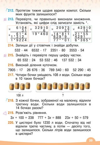 39
212.
	
Протягом тижня щодня варили компот. Скільки
яких фруктів залишилося?
213.
	
Перевірте, чи правильно виконали множення.
Установіть, які цифри слід записати замість *.
6 1 0 4
3 1
+ 6 1 * 4
1 * 3 1 2
1 * 9 2 2 4
2 0 9 7 3
3 7
+1 4 * 8 1 1
6 2 9 * 9
7 7 * * 0 1
4 2 9 1 0
1 5
+2 1 * 5 5
4 2 9 1
6 * 3 6 5 *
3 2 9 1 0
6
1 9 * 4 6 0
214.
	
Запиши дії у стовпчик і знайди добутки.
532
∙ 
44
   
6532
 ∙ 
17
   
2351
 ∙ 
80
   
3553
 ∙ 
54
215.
	
Знайдіть і перевірте першу цифру частки.
65 532 : 24
   
53 532 : 46
   
137 532 : 34
216.
	
Виконай ділення куточком.
7905 : 17
   
26 676 : 36
   
789 540 : 60
   
52 290 : 45
217.
	
Чотири бочки уміщають 108 л води. Скільки води
в 10 таких бочках?
218.
	
З кожної бочки, зображеної на малюнку, відлили
третину води. Скільки води залишилося в
14
 
бочках разом?
219.
	
Розв’яжіть рівняння.
2х + 100 = 238
   
777 + 3х = 888
   
23х + 50 = 579
220.
	
У
 
цистерні було 1230 л води. Спочатку від неї
відлили третю частину, а потім
 
— десяту того,
що залишилося. Скільки літрів води залишилося
в
 
цистерні?
108 л ?
 