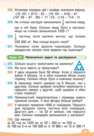 41
228.
	
Установи порядок дій і знайди значення виразу.
(10 101 + 817) : 53
 
– (10 101
 
– 419) : 47
(147 29
 
– 47
 ∙ 
29) + 17
 
119 : (119
 
– 714 : 7)
229.
	
На
 
стінках каструлі залишилася 1
2
частина меду,	
	
що в ній була. Скільки меду було в каструлі,
якщо на стінках залишилося 1225 г?
230.
	
1
3
частину поля засіяли житом, що склало	
	
320
 
000
 
м2
. Яка площа всього поля?
231.
	
Половину поля засіяли пшеницею. Скільки
квадратних метрів поля відвели під пшеницю?
Крок 24 Математичні задачі та дослідження
232.
	
Скільки усього трикутників на малюнку?
233.
	
Які кути мають ці трикутники?
234.
	
У
 
двох кошиках було 56 яблук. Коли з першого
взяли 4 яблука, то в обох кошиках яблук стало
порівну. Скільки яблук було в кожному кошику?
235.
	
В
 
першому пакеті цукерок на 6 більше, ніж у
другому. Скільки цукерок потрібно перекласти з
першого пакета у другий, щоб цукерок в обох
стало порівну?
236.
	
Прямокутний паралелепіпед і піраміда мають
однакові основи. У
 
якої фігури більше ребер?
237.
	
У
 
магазин привезли 1956 кг помідорів. Першого
дня продали третю частину всіх помідорів.
Другого дня — на 22 кг менше, ніж першого
дня. Скільки помідорів залишилося у магазині?
238.
	
Що менше:
а) 22 год чи 1225 хв; в) 22 т 300 кг чи 230 ц;
б) 100 км 2 м чи 100 200 м; г) 12 960 г чи 12 кг 200 г?
 