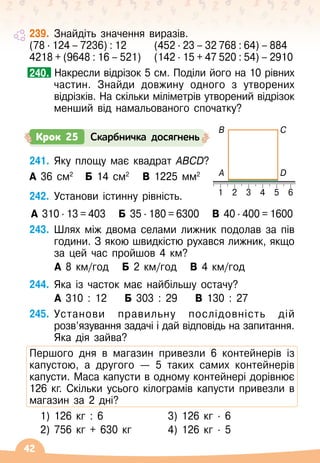 42
239.
	
Знайдіть значення виразів.
(78 ∙ 124 – 7236) : 12		 (452 ∙ 23 – 32 768 : 64) – 884
4218 + (9648 : 16 – 521)	 (142 ∙ 15 + 47 520 : 54) – 2910
		
Накресли відрізок 5 см. Поділи його на 10 рівних
частин. Знайди довжину одного з утворених
відрізків. На
 
скільки міліметрів утворений відрізок
менший від намальованого спочатку?
240.
241.
	
Яку площу має квадрат АВСD?
А 36 см2   
Б 14 cм2
   
В 1225 мм2
242.
	
Установи істинну рівність.
А 310 ∙ 13 = 403
   
Б 35 ∙ 180 = 6300
   
В 
40 ∙ 400 = 1600
243.
	
Шлях між двома селами лижник подолав за пів
години. З якою швидкістю рухався лижник, якщо
за цей час пройшов 4 км?
	 А
 
8 км/год
   
Б 2 км/год
   
В
 
4 км/год
244.
	
Яка із часток має найбільшу остачу?
	 А
 
310 : 12
    
Б 303 : 29
    
В
 
130 : 27
245.
	
Установи правильну послідовність дій
розв’язування задачі і дай відповідь на запитання.
Яка дія зайва?
Першого дня в магазин привезли 6 контейнерів із
капустою, а другого
 
— 5 таких самих контейнерів
капусти. Маса капусти в одному контейнері дорівнює
126 кг. Скільки усього кілограмів капусти привезли в
магазин за 2 дні?
1) 126 кг : 6 3) 126 кг
 ∙ 
6
2) 756 кг + 630 кг 4) 126 кг
 ∙ 
5
Крок 25 Скарбничка досягнень
1
A
B
D
C
2 3 4 5 6
 