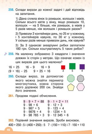 46
258.
	
Склади вирази до кожної задачі і дай відповідь
на запитання.
	 1) Діана сплела вінок із ромашок, волошок і маків.
Скільки всього квітів у вінку, якщо ромашок 10,
волошок 
— на 5 більше, ніж ромашок, а маків у
5 разів менше, ніж волошок і ромашок разом?
	 2) Привезли 2 контейнери динь, по 25 кг у кожному,
і 5 контейнерів кавунів, по 30 кг у кожному.
У
 
скільки разів менше привезли динь, ніж кавунів?
	 3) За 3 однакові акваріумні рибки заплатили
180
 
грн. Скільки коштуватимуть 5 таких рибок?
259.
	
На
 
малюнку зображено 3 квадрати і значення
довжин їх сторін у метрах. Що означає кожен із
цих виразів для цього малюнка?
16 + 25
     
16
 
– 9
     
16 + 9
(9 + 16)
 
– 25	
   
9 + 25 + 16
260.
	
Склади вираз, за допомогою
якого можна знайти периметр
многокутника, кожна сторона
якого дорівнює 200
 
см. Знайди
його значення.
261.
	
Продовж подані обчислення.
9
 ∙ 
9 + 7 = 88
9
 ∙ 
98 + 6
9
 ∙ 
987 + 5
9
 ∙ 
9876 + 4
9
 ∙ 
98 765 + 3
9
 ∙ 
1 + 2 = 11
9
 ∙ 
12 + 3
9
 ∙ 
123 + 4
9
 ∙ 
1234 + 5
9
 ∙ 
12 345 + 6
262.
	
Порівняй значення виразів. Зроби висновок.
400 + 250 : 5 і (400 + 250) : 5
   
7 ∙ (150 + 110) і 7 ∙ 150 + 110
3 5 4
 