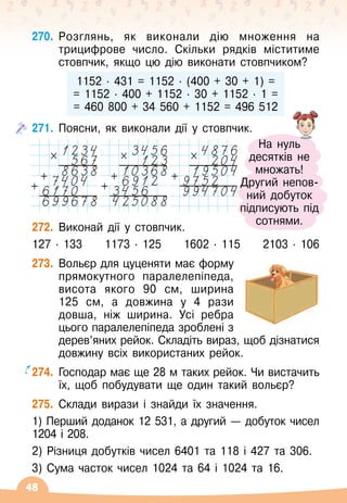 48
270.
	
Розглянь, як виконали дію множення на
трицифрове число. Скільки рядків міститиме
стовпчик, якщо цю дію виконати стовпчиком?
1152
 ∙ 
431 = 1152
 ∙ 
(400 + 30 + 1) =
= 1152
 ∙ 
400 + 1152
 ∙ 
30 + 1152
 ∙ 
1 =
= 460 800 + 34 560 + 1152 = 496 512
271.
	
Поясни, як виконали дії у стовпчик.
272.
	
Виконай дії у стовпчик.
127
 ∙ 
133
     
1173
 ∙ 
125
     
1602
 ∙ 
115
     
2103
 ∙ 
106
273.
	
Вольєр для цуценяти має форму
прямокутного паралелепіпеда,
висота якого 90 см, ширина	
125
 
см, а довжина у 4 рази
довша, ніж ширина. Усі ребра
цього паралелепіпеда зроблені з
дерев’яних рейок. Складіть вираз, щоб дізнатися
довжину всіх використаних рейок.
274.
	
Господар має ще 28 м таких рейок. Чи вистачить
їх, щоб побудувати ще один такий вольєр?
275.
	
Склади вирази і знайди їх значення.
1) Перший доданок 12 531, а другий
 
— добуток чисел
1204 і 208.
2) Різниця добутків чисел 6401 та 118 і 427 та 306.
3) Сума часток чисел 1024 та 64 і 1024 та 16.
×
+
+
×
+
×
+
+
На
 
нуль	
десятків не
множать!
Другий непов-	
ний добуток
підписують під
сотнями.
 
