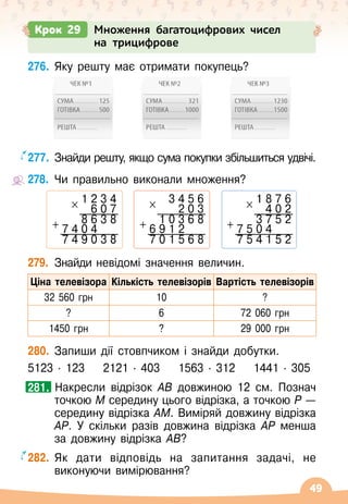 49
276.
	
Яку решту має отримати покупець?
277.
	
Знайди решту, якщо сума покупки збільшиться удвічі.
278.
	
Чи правильно виконали множення?
279.
	
Знайди невідомі значення величин.
Ціна телевізора Кількість телевізорів Вартість телевізорів
32
 
560 грн 10 ?
? 6 72 060 грн
1450 грн ? 29 000 грн
280.
	
Запиши дії стовпчиком і знайди добутки.
5123
 ∙ 
123
    
2121
 ∙ 
403
    
1563
 ∙ 
312
    
1441
 ∙ 
305
		Накресли відрізок АВ довжиною 12 см. Познач
точкою М середину цього відрізка, а точкою Р —
середину відрізка АМ. Виміряй довжину відрізка
АР. У
 
скільки разів довжина відрізка АР менша
за довжину відрізка АВ?
282.
	
Як дати відповідь на запитання задачі, не
виконуючи вимірювання?
281.
1 2 3 4
× 6 0 7
8 6 3 8
+ 7 4 0 4
7 4 9 0 3 8
3 4 5 6
× 2 0 3
1 0 3 6 8
+ 6 9 1 2
7 0 1 5 6 8
1 8 7 6
× 4 0 2
3 7 5 2
+ 7 5 0 4
7 5 4 1 5 2
Крок 29 Множення багатоцифрових чисел
на трицифрове
 