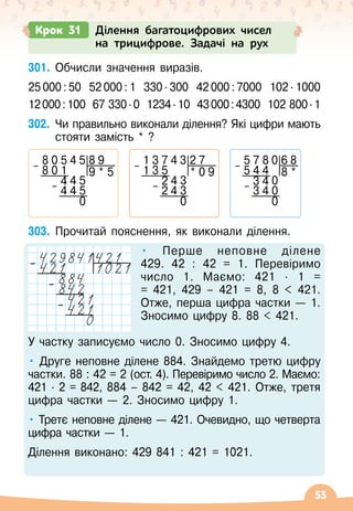 53
301.
	
Обчисли значення виразів.
25000:50
  
52000:1
  
330∙300
  
42000:7000
  
102∙1000
12000:100
  
67 330∙0
  
1234∙10
  
43000:4300
  
102 800∙1
302.
	
Чи правильно виконали ділення? Які цифри мають
стояти замість * ?
8 0 5 4 5 8 9
– 8 0 1 9 * 5
4 4 5
– 4 4 5
0
5 7 8 0 6 8
– 5 4 4 8 *
3 4 0
– 3 4 0
0
1 3 7 4 3 2 7
– 1 3 5 * 0 9
2 4 3
– 2 4 3
0
303.
	
Прочитай пояснення, як виконали ділення.
• Перше неповне ділене
429. 42 : 42 = 1. Перевіримо
число 1. Маємо: 421 ∙ 
1 =	
= 421, 429
 
– 421 = 8, 8  421.
Отже, перша цифра частки
 
— 1.
Зносимо цифру 8. 88  421.
У
 
частку записуємо число 0. Зносимо цифру 4.
• Друге неповне ділене 884. Знайдемо третю цифру
частки. 88 : 42 = 2 (ост. 4). Перевіримо число 2. Маємо:
421
 ∙ 
2 = 842, 884
 
– 842 = 42, 42  421. Отже, третя
цифра частки
 
— 2. Зносимо цифру 1.
• Третє неповне ділене
 
— 421. Очевидно, що четверта
цифра частки
 
— 1.
Ділення виконано: 429 841 : 421 = 1021.
–
–
–
Крок 31 Ділення багатоцифрових чисел
на трицифрове. Задачі на рух
 