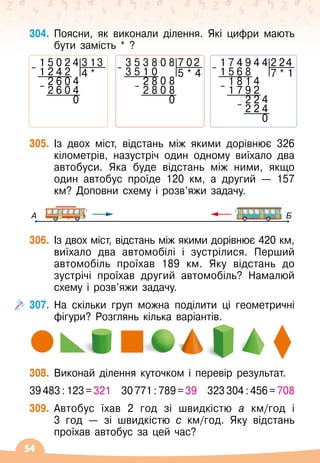 54
304.
	
Поясни, як виконали ділення. Які цифри мають
бути замість * ?
1 5 0 2 4 3 13
– 1 2 4 2 4 *
2 6 0 4
– 2 6 0 4
0
3 5 3 8 0 8 7 02
– 3 5 1 0 5 * 4
2 8 0 8
– 2 8 0 8
0
1 7 4 9 4 4 2 24
– 1 5 6 8 7 * 1
1 8 1 4
– 1 7 9 2
2 2 4
– 2 2 4
0
305.
	
Із двох міст, відстань між якими дорівнює 326
кілометрів, назустріч один одному виїхало два
автобуси. Яка буде відстань між ними, якщо
один автобус проїде 120 км, а другий
 
— 157
км? Доповни схему і розв’яжи задачу.
А Б
306.
	
Із двох міст, відстань між якими дорівнює 420
 
км,
виїхало два автомобілі і зустрілися. Перший
автомобіль проїхав 189 км. Яку відстань до
зустрічі проїхав другий автомобіль? Намалюй
схему і розв’яжи задачу.
307.
	
На скільки груп можна поділити ці геометричні
фігури? Розглянь кілька варіантів.
308.
	
Виконай ділення куточком і перевір результат.
39
 
483
 
:
 
123
 
=
 
321
   
30
 
771
 
:
 
789
 
=
 
39
   
323
 
304
 
:
 
456
 
=
 
708
309.
	
Автобус їхав 2 год зі швидкістю а км/год і
3
 
год
 
— зі швидкістю с км/год. Яку відстань
проїхав автобус за цей час?
 