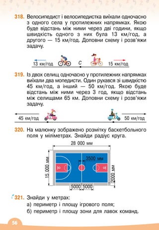 56
318.
	
Велосипедист і велосипедистка виїхали одночасно
з одного села у протилежних напрямках. Якою
буде відстань між ними через дві години, якщо
швидкість одного з них була 13 км/год, а
другого
 
— 15 км/год. Доповни схему і розв’яжи
задачу.
250 м/хв 200 м/хв
250 м/хв 200 м/хв
C
13 км/год 15 км/год
250 м/хв 200 м/хв
250 м/хв 200 м/хв
319.
	
Із двох селищ одночасно у протилежних напрямках
виїхали два мопедисти. Один рухався зі швидкістю
45 км/год, а інший
 
— 50
 
км/год. Якою буде
відстань між ними через 3 год, якщо відстань
між селищами 65 км. Доповни схему і розв’яжи	
задачу.
320.
	
На
 
малюнку зображено розмітку баскетбольного
поля у міліметрах. Знайди радіус круга.
15
000
мм
28 000 мм
3500 мм
5000
5000
2000
мм
321.
	
Знайди у метрах:
	 а) периметр і площу ігрового поля;
	 б) периметр і площу зони для лавок команд.
45 км/год 50 км/год
 