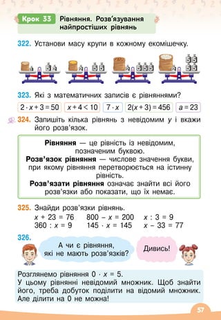 57
322.
	
Установи масу крупи в кожному екомішечку.
323.
	
Які з математичних записів є рівняннями?
2 · х + 3 = 50
   
х + 4  10
   
7 · х
   
2(x + 3) = 456
   
a = 23
324.
	
Запишіть кілька рівнянь з невідомим у і вкажи
його розв’язок.
325.
	
Знайди розв’язки рівнянь.
	 х + 23 = 76	 800
 
– х = 200	
  
х : 3 = 9
	 360 : х = 9	 145
 ∙ 
х = 145	
  
х
 
– 33 = 77
326.
	
Розглянемо рівняння 0
 ∙ 
х = 5.
У цьому рівнянні невідомий множник. Щоб знайти
його, треба добуток поділити на відомий множник.
Але ділити на 0 не можна!
А
 
чи є рівняння, 	
які не мають розв’язків?
Дивись!
Крок 33 Рівняння. Розв’язування
найпростіших рівнянь
2 2 2 2
1 5 5 5
5
5
5
5
5 5 5
Рівняння
 
— це рівність із невідомим,
позначеним буквою.
Розв’язок рівняння
 
— числове значення букви,
при якому рівняння перетворюється на істинну
рівність.
Розв’язати рівняння означає знайти всі його
розв’язки або показати, що їх немає.
 