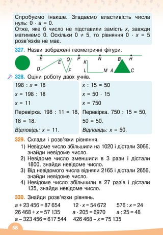58
Спробуємо інакше. Згадаємо властивість числа	
нуль: 0
 ∙ 
а = 0.
Отже, яке б число не підставили замість х, завжди
матимемо 0. Оскільки 0 ≠ 5, то рівняння 0
 ∙ 
х = 5
розв’язків не має.
327.
	
Назви зображені геометричні фігури.
328.
	
Оціни роботу двох учнів.
198 : х = 18
х = 198 : 18
х = 11
Перевірка. 198 : 11 = 18,
18 = 18.
Відповідь: х = 11.
х : 15 = 50
х = 50 ∙ 
15
х = 750
Перевірка. 750 : 15 = 50,
50 = 50.
Відповідь: х = 50.
329.
	
Склади і розв’яжи рівняння.
1)	 Невідоме число збільшили на 1020 і дістали 3066,
знайди невідоме число.
2)	 Невідоме число зменшили в 3 рази і дістали
1800, знайди невідоме число.
3)	 Від невідомого числа відняли 2165 і дістали 2656,
знайди невідоме число.
4)	 Невідоме число збільшили в 27 разів і дістали
135, знайди невідоме число.
330.
	
Знайди розв’язки рівнянь.
а + 23 456 = 87 654	
   
12 ∙ х = 54 672	 576 : х = 24
26 468 + х = 57 135	
   
а ∙ 205 = 6970	 а : 25 = 48
а – 323 456 = 617 544
   
426 468 – х = 75 135
E P
D
E
F
Q
L M A C
B
K
N H
 