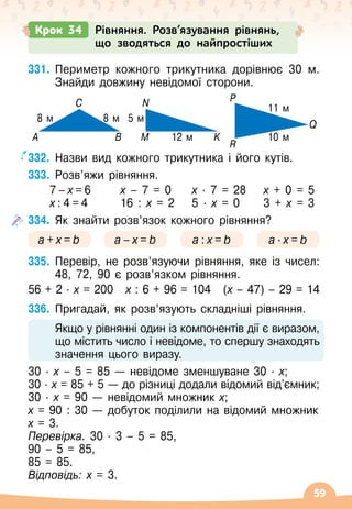 59
331.
	
Периметр кожного трикутника дорівнює 30 м.
Знайди довжину невідомої сторони.
332.
	
Назви вид кожного трикутника і його кутів.
333.
	
Розв’яжи рівняння.
	 7
 
–
 
х
 
=
 
6	 х
 
– 7 = 0	 х ∙ 
7 = 28	 х + 0 = 5
	 х
 
:
 
4
 
=
 
4	 16 : х = 2
	
5
 ∙ 
х = 0	 3 + х = 3
334.
	
Як знайти розв’язок кожного рівняння?
a + x = b a – x = b a : x = b a · x = b
335.
	
Перевір, не розв’язуючи рівняння, яке із чисел:
48, 72, 90 є розв’язком рівняння.
56 + 2
 ∙ 
х = 200
   
х : 6 + 96 = 104
   
(х
 
– 47)
 
– 29 = 14
336.
	
Пригадай, як розв’язують складніші рівняння.
	 Якщо у рівнянні один із компонентів дії є виразом,
що містить число і невідоме, то спершу знаходять
значення цього виразу.
30
 ∙ 
х – 5 = 85
 
— невідоме зменшуване 30 · х;
30 · х = 85 + 5
 
— до різниці додали відомий від'ємник;
30 · х = 90
 
— невідомий множник х;
х = 90 : 30
 
— добуток поділили на відомий множник
х = 3.
Перевірка. 30 · 3
 
– 5 = 85,
90
 
– 5 = 85,
85 = 85.
Відповідь: х = 3.
С
8 м 8 м 5 м
11 м
10 м
12 м
N
А В М K
Q
R
P
Крок 34 Рівняння. Розв’язування рівнянь,
що зводяться до найпростіших
 
