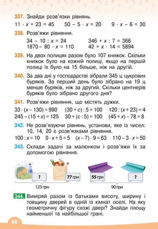 60
337.
	
Знайди розв’язки рівнянь.
11
 ∙ 
х + 23 = 45
     
50
 
– 5
 ∙ 
х = 20
     
9
 ∙ 
х
 
– 6 = 30
338.
	
Розв’яжи рівняння.
	
34
 
– 10 : х = 24	 	 346 + х : 7 = 366
	 1870	– 80 · х = 110	 	 42 + х · 14 = 5894
339.
	
На
 
двох полицях разом було 107 книжок. Скільки
книжок було на кожній полиці, якщо на першій
полиці їх було на 15 більше, ніж на другій.
340.
	
За два дні у господарстві зібрали 345 ц цукрових
буряків. За перший день було зібрано на 19 ц
менше буряків, ніж за другий. Скільки центнерів
буряків було зібрано другого дня?
341.
	
Розв’яжи рівняння, що містять дужки.
33 ∙ (х – 130) = 990	 (30 + с) : 5 = 100	 120 : (х + 23) = 4
245 – (15 + х) = 125	 30 + (с : 5) = 100	 (45 + х) – 78 = 8
342.
	
Не розв’язуючи рівнянь, установи, яке із чисел:
10, 14, 20 є розв’язками рівняння.
100 : х = 10
   
0 ∙ х + 5 = 5
   
(х – 7) ∙ 9 = 63
   
110 – 3 ∙ х = 50
343.
	
Склади задачі за малюнком і розв’яжи їх за
допомогою рівняння.
77грн
?
125грн 90грн
55грн ?
	
Виміряй разом із батьками висоту, ширину і
товщину дверей в одній із кімнат оселі. На
 
яку
геометричну фігуру схожі двері? Знайди площу
найменшої та найбільшої грані.
344.
 