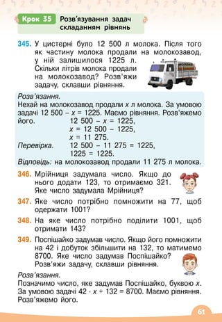 61
345.
	
У цистерні було 12 500 л молока. Після того
як частину молока продали на молокозавод,
у ній залишилося 1225 л.
Скільки літрів молока продали
на молокозавод? Розв’яжи
задачу, склавши рівняння.
Розв’язання.
Нехай на молокозавод продали х л молока. За умовою
задачі 12 500
 
– х = 1225. Маємо рівняння. Розв’яжемо
його.	 	 12 500
 
– х = 1225,
			 х = 12
 
500
 
– 1225,
			 х = 11
 
275.
Перевірка.	 12
 
500
 
– 11
 
275 = 1225,
	 	 	 1225 = 1225.
Відповідь: на молокозавод продали 11
 
275 л молока.
346.
	
Мрійниця задумала число. Якщо до
нього додати 123, то отримаємо 321.
Яке число задумала Мрійниця?
347.
	
Яке число потрібно помножити на 77, щоб
одержати 1001?
348.
	
На яке число потрібно поділити 1001, щоб
отримати 143?
349.
	
Поспішайко задумав число. Якщо його помножити
на 42 і добуток збільшити на 132, то матимемо
8700. Яке число задумав Поспішайко?
Розв’яжи задачу, склавши рівняння.
Розв’язання.
Позначимо число, яке задумав Поспішайко, буквою х.
За умовою задачі 42
 ∙ 
х + 132 = 8700. Маємо рівняння.
Розв’яжемо його.
Крок 35 Розв’язування задач
складанням рівнянь
молоко
 