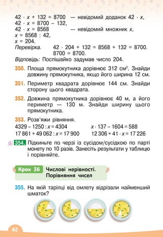 62
42 ∙ 
х + 132 = 8700	
  
— невідомий доданок 42
 ∙ 
х,
42
 ∙ 
х = 8700 – 132,
42
 ∙ 
х = 8568	 	
  
— невідомий множник х,
х = 8568 : 42,
х = 204.
Перевірка.	 42
 ∙ 
204 + 132 = 8568 + 132 = 8700.
	 	 	 8700 = 8700.
Відповідь: Поспішайко задумав число 204.
350.
	
Площа прямокутника дорівнює 312 см2
. Знайди
довжину прямокутника, якщо його ширина 12 см.
351.
	
Периметр квадрата дорівнює 144 см. Знайди
сторону цього квадрата.
352.
	
Довжина прямокутника дорівнює 40 м, а його
периметр
 
— 130 м. Знайди ширину цього
прямокутника.
353.
	
Розв’яжи рівняння.
4329 – 1250 : х = 4304
       
	 х · 137 – 1604 = 588
17 861 + 49 062 : х = 17 900	 12 306 + 41 · х = 17 226
		
Підкиньте по черзі із сусідом/сусідкою по парті
монету по 10 разів. Занесіть результати у таблицю
і порівняйте.
354.
Крок 36 Числові нерівності.
Порівняння чисел
355.
	
На якій тарілці від омлету відрізали найменший
шматок?
 