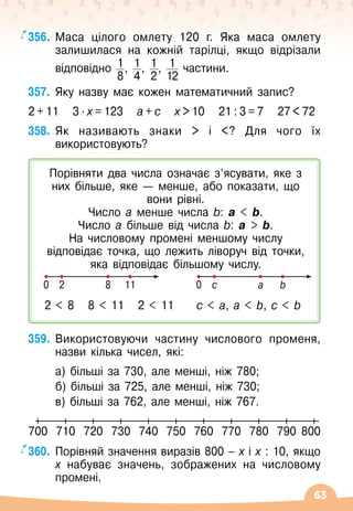 63
356.
	
Маса цілого омлету 120 г. Яка маса омлету
залишилася на кожній тарілці, якщо відрізали
відповідно 1
8
, 1
4
, 1
2
, 1
12
частини.
357.
	
Яку назву має кожен математичний запис?
2 + 11
   
3 ∙ х = 123
   
а + с
   
х  10
   
21 : 3 = 7
   
27  72
358.
	
Як називають знаки  і ? Для чого їх
використовують?
359.
	
Використовуючи частину числового променя,
назви кілька чисел, які:
	 а) більші за 730, але менші, ніж 780;
	 б) більші за 725, але менші, ніж 730;
	 в) більші за 762, але менші, ніж 767.
360.
	
Порівняй значення виразів 800
 
– х і х : 10, якщо
х набуває значень, зображених на числовому
промені.
700 710 720 730 740 750 760 770 780 790 800
Порівняти два числа означає з’ясувати, яке з
них більше, яке
 
— менше, або показати, що
вони рівні.
Число а менше числа b: а  b.
Число а більше від числа b: а  b.
На
 
числовому промені меншому числу
відповідає точка, що лежить ліворуч від точки,
яка відповідає більшому числу.
0 2 8 11
2  8
   
8  11
   
2  11
0 c a b
c  a, a  b, c  b
 