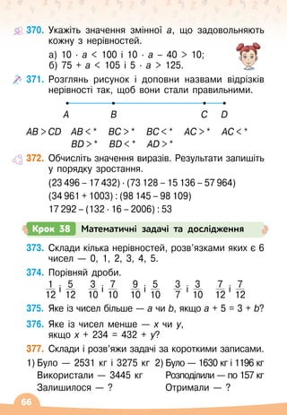 66
370.
	
Укажіть значення змінної а, що задовольняють
кожну з нерівностей.
	 а) 10
 ∙ 
а  100 і 10
 ∙ 
а – 40  10;
	 б) 75 + а  105 і 5
 ∙ 
а  125.
371.
	
Розглянь рисунок і доповни назвами відрізків
нерівності так, щоб вони стали правильними.
A B C D
AB  CD
	
AB  * BC  * BC  * AC  * AC  *
			
BD  * BD  * АD  *
372.
	
Обчисліть значення виразів. Результати запишіть
у порядку зростання.
	 (23 496 – 17 432) ∙ (73 128 – 15 136 – 57 964)
	 (34 961 + 1003) : (98 145 – 98 109)
	 17 292 – (132 ∙ 16 – 2006) : 53
373.
	
Склади кілька нерівностей, розв’язками яких є 6
чисел
 
— 0, 1, 2, 3, 4, 5.
374.
	
Порівняй дроби.
1
12
і 5
12
3
10
і 7
10
9
10
і 5
10
3
7
і 3
10
7
12
і 7
12
375.
	
Яке із чисел більше
 
— а чи b, якщо а + 5 = 3 + b?
376.
	
Яке із чисел менше
 
— х чи у,	
якщо х + 234 = 432 + у?
377.
	
Склади і розв’яжи задачі за короткими записами.
1)	Було
 
— 2531 кг і 3275 кг	 2)	Було
 
— 1630 кг і 1196 кг
	 Використали
 
— 3445 кг	 	 Розподілили
 
— по 157 кг
	 Залишилося
 
— ?	 	 Отримали
 
— ?
Крок 38 Математичні задачі та дослідження
 