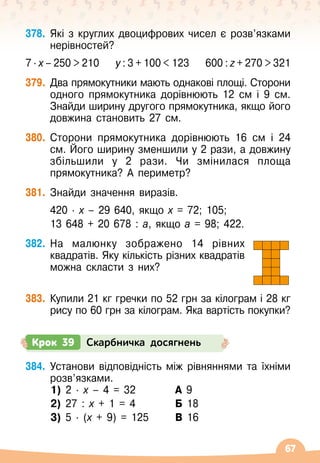 67
378.
	
Які з круглих двоцифрових чисел є розв’язками
нерівностей?
7 ∙ х – 250  210
    
у : 3 + 100  123
    
600 : z + 270  321
379.
	
Два прямокутники мають однакові площі. Сторони
одного прямокутника дорівнюють 12 см і 9 см.
Знайди ширину другого прямокутника, якщо його
довжина становить 27 см.
380.
	
Сторони прямокутника дорівнюють 16 см і 24
см. Його ширину зменшили у 2 рази, а довжину
збільшили у 2 рази. Чи змінилася площа
прямокутника? А
 
периметр?
381.
	
Знайди значення виразів.
	 420
 ∙ 
х
 
– 29 640, якщо х = 72; 105;
	 13 648 + 20
 
678 : а, якщо а = 98; 422.
382.
	
На малюнку зображено 14 рівних
квадратів. Яку кількість різних квадратів
можна скласти з них?
383.
	
Купили 21 кг гречки по 52 грн за кілограм і 28 кг
рису по 60 грн за кілограм. Яка вартість покупки?
384.
	
Установи відповідність між рівняннями та їхніми
розв’язками.
	 1) 2
 ∙ 
х
 
– 4 = 32	 	 А 9
	 2) 27 : х + 1 = 4	 	 Б 18
	 3) 5
 ∙ 
(х + 9) = 125 	 В 16
Крок 39 Скарбничка досягнень
 