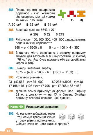 68
385.
	
Площа одного квадратика
дорівнює 9 см2
. Установи
відповідність між фігурами
та їхніми площами.
А 90 см2
    
Б 72 см2
    
В 54 см2
   
1) 2) 3)
386.
	
Виконай ділення 5643 : 27.
А 209 Б 29 В 219
387.
	
Які із чисел 100, 200, 300, 400 і 500 задовольняють
подані нижче нерівності?
368 + а  5600 : 8
      
5
 ∙ 
х
 
– 100  4
 ∙ 
350
388.
	
З одного міста одночасно в одному напрямку
виїхали два автомобілі зі швидкостями 68 км/год
і 76 км/год. Яка буде відстань між автомобілями
через 3 год?
389.
	
Знайди значення виразу.
1875 – (480
 
– 283)
 ∙ 
6 + (1651
 
– 1163) : 8
390.
	
Розв’яжи рівняння.
23 · (43 588 – х) = 351 900	 	 60 288 : (3026 – х) = 48
17 196 + 75 · (108 + х) = 47 796	 (х + 17 266) : 63 = 482
391.
	
Ділянка землі прямокутної форми має ширину
52
 
м, а довжину
 
— на 13 м більшу. Знайди
довжину огорожі навколо цієї ділянки.
Крок 40 Розвивальні завдання
392.
	
На малюнку зображено один
і той самий гральний кубик
у трьох різних положеннях.
Скільки очок на його нижніх гранях?
 