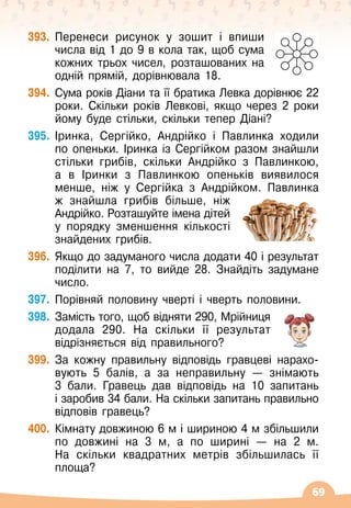 69
393.
	
Перенеси рисунок у зошит і впиши
числа від 1 до 9 в кола так, щоб сума
кожних трьох чисел, розташованих на
одній прямій, дорівнювала 18.
394.
	
Сума років Діани та її братика Левка дорівнює 22
роки. Скільки років Левкові, якщо через 2 роки
йому буде стільки, скільки тепер Діані?
395.
	
Іринка, Сергійко, Андрійко і Павлинка ходили
по опеньки. Іринка із Сергійком разом знайшли
стільки грибів, скільки Андрійко з Павлинкою,
а в Іринки з Павлинкою опеньків виявилося
менше, ніж у Сергійка з Андрійком. Павлинка
ж знайшла грибів більше, ніж
Андрійко. Розташуйте імена дітей
у порядку зменшення кількості
знайдених грибів.
396.
	
Якщо до задуманого числа додати 40 і результат
поділити на 7, то вийде 28. Знайдіть задумане
число.
397.
	
Порівняй половину чверті і чверть половини.
398.
	
Замість того, щоб відняти 290, Мрійниця
додала 290. На
 
скільки її результат
відрізняється від правильного?
399.
	
За кожну правильну відповідь гравцеві нарахо
­
вують 5 балів, а за неправильну
 
— знімають
3
 
бали. Гравець дав відповідь на 10 запитань
і
 
заробив 34 бали. На
 
скільки запитань правильно
відповів гравець?
400.
	
Кімнату довжиною 6 м і шириною 4 м збільшили
по довжині на 3 м, а по ширині
 
— на 2 м.
На
 
скільки квадратних метрів збільшилась її
площа?
 