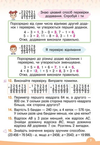 7
12.
	
Виконайте перевірку. Виправте помилки.
13.
	
Периметр першого квадрата 64 м, а другого
 
—
800 см. У
 
скільки разів сторона першого квадрата
більша, ніж сторона другого?
14.
	
Вартість 5 бандан
 
— 240 грн, а 4 кепок
 
— 576
 
грн.
У
 
скільки разів ціна бандани менша, ніж ціна кепки?
15.
	
Відрізок AB у 3 рази менший, ніж відрізок AC.
Знайди довжину відрізка BC, якщо довжина
відрізка AB дорівнює 7 см. Розглянь 2 випадки.
16.
	
Знайдіть значення виразу зручним способом.
(23 456 + 76 543) – а, якщо а = 2456; а = 3543; а = 19 999.
Я перевірю віднімання
6 8 2 5 7 8
-3 2 8 4 6 5
3 5 4 1 1 3
Знаю цікавий спосіб перевірки
додавання. Спробуй і ти
Порозрядно від суми числа віднімаю другий дода-	
нок і перевіряю, чи утворюється перший доданок.
4 – 3 = 1, 3 – 0 = 3, 7 – 1 = 6,
5 – 3 = 2, 11 – 8 = 3, 3 – 1 = 2
Отже, додавання виконали правильно.
Порозрядно до різниці додаю від'ємник і
перевіряю, чи утворюється зменшуване.
3 + 5 = 8, 1 + 6 = 7, 1 + 4 = 5,
4 + 8 = 12, 1 + 5 + 2 = 8, 3 + 3 = 6
Отже, додавання виконали правильно.
2 3 2 6 3 1
+1 8 3 1 0 3
4 1 5 7 3 4
3 2 6 4 7 5
+ 5 4 2 1 2 3
8 6 8 5 9 8
1 7 9 2 3 4
- 6 1 0 2 3
1 0 8 2 1 1
8 3 7 5 8 4
- 5 6 2 2 0 1
3 3 5 7 8 3
1 3 4 4 6 5
+ 4 2 1 2 3 4
5 5 5 9 9 9
 