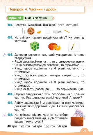 71
401.
	
Розглянь малюнки. Що ціле? Чого частина?
402.
	
На скільки частин розділили ціле? Чи рівні ці
частини?
403.
	
Доповни речення так, щоб утворилося істинне
твердження.
•	Якщо щось поділити на … , то отримаємо половину.
•	 Якщо скласти разом дві половини, то отримаємо … .
•	Якщо щось поділити на 4 рівні частини, то
отримаємо … .
•	Якщо скласти разом чотири чверті … , то
отримаємо … .
•	Якщо щось поділити на 3 рівні частини, то
отримаємо … .
•	Якщо скласти разом дві … , то отримаємо ціле.
404.
	
Стрічку завдовжки 150 м розрізали на 10 рівних
частин. Яка довжина однієї частини? А
 
трьох?
405.
	
Рейку завдовжки 3 м розрізали на рівні частини,
довжина яких дорівнює 2 дм. Скільки утворилося
частин?
406.
	
На скільки рівних частин потрібно
поділити вміст гаманця, щоб отримати
задані нижче суми?
48 грн
  
120 грн
  
24 грн
  
160 грн
  
96 грн
Крок 41 Ціле і частина
Подорож 4. Частини і дроби
 