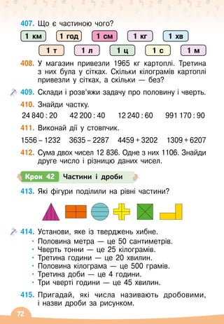 72
407.
	
Що є частиною чого?
408.
	
У
 
магазин привезли 1965 кг картоплі. Третина
з них була у сітках. Скільки кілограмів картоплі
привезли у сітках, а скільки
 
— без?
409.
	
Склади і розв’яжи задачу про половину і чверть.
410.
	
Знайди частку.
24 840 : 20
    
42 200 : 40
    
12 240 : 60
    
991 170 : 90
411.
	
Виконай дії у стовпчик.
1556 – 1232
   
3635 – 2287
   
4459 + 3202
   
1309 + 6207
412.
	
Сума двох чисел 12 836. Одне з них 1106. Знайди
друге число і різницю даних чисел.
Крок 42 Частини і дроби
413.
	
Які фігури поділили на рівні частини?
414.
	
Установи, яке із тверджень хибне.
•	Половина метра
 
— це 50 сантиметрів.
•	Чверть тонни
 
— це 25 кілограмів.
•	Третина години
 
— це 20 хвилин.
•	Половина кілограма
 
— це 500 грамів.
•	Третина доби
 
— це 4 години.
•	Три чверті години
 
— це 45 хвилин.
415.
	
Пригадай, які числа називають дробовими,	
і назви дроби за рисунком.
1 км 1 год
1 т 1 л 1 ц 1 с 1 м
1 см 1 кг 1 хв
 