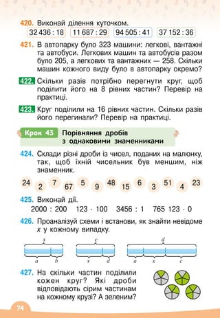 74
420.
	
Виконай ділення куточком.
32 436 : 18
   
11 687 : 29
   
94 505 : 41
   
37 152 : 36
421.
	
В
 
автопарку було 323 машини: легкові, вантажні
та автобуси. Легкових машин та автобусів разом
було 205, а легкових та вантажних
 
— 258. Скільки
машин кожного виду було в автопарку окремо?
	
Скільки разів потрібно перегнути круг, щоб
поділити його на 8 рівних частин? Перевір на
практиці.
	
Круг поділили на 16 рівних частин. Скільки разів
його перегинали? Перевір на практиці.
424.
	
Склади різні дроби із чисел, поданих на малюнку,
так, щоб їхній чисельник був меншим, ніж
знаменник.
24
2
7
67
5
9
48
15
6
3
51
4
23
425.
	
Виконай дії.
2000 : 200
   
123
 ∙ 
100
   
3456 : 1
   
765 123
 ∙ 
0
426.
	
Проаналізуй схеми і встанови, як знайти невідоме
х у кожному випадку.
x
a b
c
x d
d
a x c
427.
	
На
 
скільки частин поділили
кожен круг? Які дроби
відповідають сірим частинам
на кожному крузі? А
 
зеленим?
422.
423.
Крок 43 Порівняння дробів
з однаковими знаменниками
 