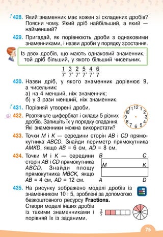 75
428.
	
Який знаменник має кожен зі складених дробів?
Поясни чому. Який дріб найбільший, а який
 
—
найменший?
429.
	
Пригадай, як порівнюють дроби з однаковими
знаменниками, і назви дроби у порядку зростання.
430.
	
Назви дріб, у якого знаменник дорівнює 9,	
а чисельник:
а) на 4 менший, ніж знаменник;
б) у 3 рази менший, ніж знаменник.
431.
	
Порівняй утворені дроби.
432.
	
Розгляньте циферблат і склади 5 різних
дробів. Запишіть їх у порядку спадання.
Які знаменники можна використати?
433.
	
Точки M і K
 
— середини сторін AB і CD прямо-	
кутника ABCD. Знайди периметр прямокутника
AMKD, якщо AB = 6 см, AD = 8 см.
434.
	
Точки M і K
 
— середини
сторін AB і CD прямокутника
ABCD. Знайди площу
прямокутника MBCK, якщо
AB = 4 см, AD = 12 см.
435.
	
На
 
рисунку зображено моделі дробів із
знамен
­
ником 10 і 5, зроблені за допомогою
безкоштовного ресурсу Fractions.
	 Створи моделі інших дробів
із такими знаменниками і
порівняй їх із заданими.
2
5
12
6
7 5
11 1
8 4
10 2
9 3
Із двох дробів, що мають однаковий знаменник,
той дріб більший, у якого більший чисельник.
1
7
,
3
7
,
2
7
,
5
7
,
4
7
,
6
7
A
B
M
C
K
D
 