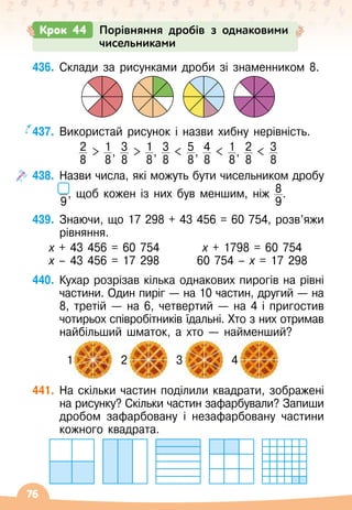 76
436.
	
Склади за рисунками дроби зі знаменником 8.
437.
	
Використай рисунок і назви хибну нерівність.
2
8
 1
8
, 3
8
 1
8
, 3
8
 5
8
, 4
8
 1
8
, 2
8
 3
8
438.
	
Назви числа, які можуть бути чисельником дробу
9
, щоб кожен із них був меншим, ніж 8
9
.
439.
	
Знаючи, що 17 298 + 43 456 = 60 754, розв’яжи
рівняння.
х + 43 456 = 60 754
х – 43 456 = 17 298
х + 1798 = 60 754
60 754 – х = 17 298
440.
	
Кухар розрізав кілька однакових пирогів на рівні
частини. Один пиріг
 
— на 10 частин, другий — на
8, третій
 
— на 6, четвертий
 
— на 4 і пригостив
чотирьох співробітників їдальні. Хто з них отримав
найбільший шматок, а хто
 
— найменший?
441.
	
На
 
скільки частин поділили квадрати, зображені
на рисунку? Скільки частин зафарбували? Запиши
дробом зафарбовану і незафарбовану частини
кожного квадрата.
Крок 44 Порівняння дробів з однаковими
чисельниками
       
1
          
2
          
3
         
4
 