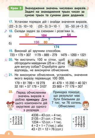 8
17.
	
Установи порядок дій і знайди значення виразів.
(22
 
–
 
3
 
:
 
3) ∙ 10 
+ 
10
     
(33
 
–
 
3)
 
:
 
3
 
+
 
10 ∙ 1
     
55
 
–
 
50
 
:
 
(4
 
+
 
3 ∙ 2)
18.
	
Склади задачі за схемами і розв’яжи їх.
57 54
?
184
156
174
80
19.
	
Виконай дії зручним способом.
723 + 179 + 307
   
1179 – 889 – 279   
1479 – 1200 + 1321
20.
	
Чи вистачить 100 м сітки, щоб
обгородити майданчик (25 м 35
 
м)	
для вигулу собак? Спробуйте дати
відповідь, не виконуючи обчислення.
21.
	
Не виконуючи обчислення, установіть, значення
якого виразу перевищує 100
 
000.
179 + 81 789 + 19 279	 41 479 + 15 200 + 40 321
32 191 + 57 179 + 3107	 23 900 + 77 179 + 307
22.
	
4336
 
≈
 
43
 
сот.
 
≈
 
4
 
тис.
2135
 
≈
 
21
 
сот.
 
≈
 
2
 
тис.
1234
 
≈
 
12
 
сот.
 
≈
 
1
 
тис.
4
 
+
 
2
 
+
 
1
 
=
 
7
 
(тис.) або
43
 
+
 
21
 
+
 
12
 
=
 
76
 
(сот.)
4 3 3 6
+ 2 1 3 5
+ 1 2 3 4
7 7 0 5
4 3 3 6
+ 2 1 3 5
+ 1 2 3 4
Перед обчисленням
значень виразів я
роблю прикидку. Для
цього компоненти дій
округлюю до одного
з розрядів
Прикидка показує, 	
що результат має
бути близьким до 	
7 тис. чи 76 сотень.
Обчислимо
а)
б)
Крок 3 Знаходження значень числових виразів.
Задачі на знаходження трьох чисел за
сумою трьох та сумами двох доданків
 