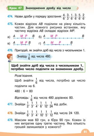 81
474.
	
Назви дроби у порядку зростання: 4
6
; 3
3
; 1
6
; 3
6
; 5
6
; 2
6
.
475.
	
Кожен відрізок АВ поділили на рівну кількість
частин. Для кожного рисунка встанови, яку
частину відрізка АВ складає відрізок МР.
476.
	
Пригадай, як знайти дріб від числа з чисельником 1.
	
Розв’язання.
	 Щоб знайти 1
6
від числа, потрібно це число	
	
поділити на 6.
	 480 : 6 = 80
	 Відповідь: 1
6
від числа 480 дорівнює 80.
477.
	
Знайди 1
2
, 1
3
, 1
4
, 1
6
, 1
12
, 1
24
від доби.
478.
	
Знайди 1
6
, 1
3
, 1
4
, 1
10
, 1
5
, 1
12
від числа 24
 
120.
479.
	
Максим мав 60 грн, а Юра 90 грн. Кожен із
них витратив одну третю частину. Яка кількість
грошей залишилася у кожного?
Крок 47 Знаходження дробу від числа
Знайду 1
6
від числа 480.
A A
B B
M
M P
P
A A
B B
M
M P
P
а) б)
в) г)
Щоб знайти дріб від числа з чисельником 1,
потрібно число поділити на знаменник дробу.
 