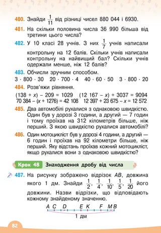 82
480.
	
Знайди 1
11
від різниці чисел 880 044 і 6930.
481.
	
На 
скільки половина числа 36 990 більша від
третини цього числа?
482.
	
У
 
10 класі 28 учнів. З них 1
7
учнів написали	
	
контрольну на 12 балів. Скільки учнів написали
контрольну на найвищий бал? Скільки учнів
одержали менше, ніж 12 балів?
483.
	
Обчисли зручним способом.
3 · 800 · 30
   
20 · 700 · 4   
40 · 60 · 50
   
3 · 800 · 20
484.
	
Розв’яжи рівняння.
(138 + х) – 209 = 1029
   
(12 167 – х) + 3037 = 9094
70 384 – (х + 1276) = 42 108
   
12 397 + 23 675 – х = 12 572
485.
	
Два автомобілі рухалися з однаковою швидкістю.
Один був у дорозі 3 години, а другий
 
— 7
 
годин
і тому проїхав на 312 кілометрів більше, ніж
перший. З якою швидкістю рухалися автомобілі?
486.
	
Один мотоцикліст був у дорозі 4 години, а другий
 
—
6 годин і проїхав на 92 кілометри більше, ніж
перший. Яку відстань проїхав кожний мотоцикліст,
якщо рухалися вони з однаковою швидкістю?
Крок 48 Знаходження дробу від числа
487.
	
На рисунку зображено відрізок АВ, довжина
якого 1 дм. Знайди 1
2
, 1
4
, 1
10
, 1
5
, 1
20
його	
	
довжини. Назви відрізки, що відповідають
кожному знайденому значенню.
1 дм
A C D E K F M B
 