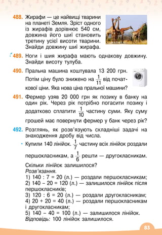 83
488.
	
Жирафи
 
— це найвищі тварини
на планеті Земля. Зріст одного
із жирафів дорівнює 540 см,
довжина його шиї становить
третину усієї висоти тварини.
Знайди довжину шиї жирафа.
489.
	
Ноги і шия жирафа мають однакову довжину.
Знайди висоту тулуба.
490.
	
Пральна машина коштувала 13 200 грн.	
Потім ціну було знижено на 1
11
від почат-	
	
кової ціни. Яка нова ціна пральної машини?
491.
	
Фермер узяв 20
 
000 грн як позику в банку на
один рік. Через рік потрібно погасити позику і
додатково сплатити 1
10
частину суми. Яку суму	
	
грошей має повернути фермер у банк через рік?
492.
	
Розглянь, як розв’язують складніші задачі на
знаходження дробу від числа.
•
	
Купили 140 лінійок. 1
7
частину всіх лінійок роздали	
	
першокласникам, а 1
6
решти
 
— другокласникам.	
	
Скільки лінійок залишилося?
	
Розв’язання.
	 1) 140 : 7 = 20 (л.)
 
— роздали першокласникам;
	 2) 140 – 20 = 120 (л.)
 
— залишилося лінійок після
першокласників;
	 3) 120 : 6 = 20 (л.)
 
— роздали другокласникам;
	 4) 20 + 20 = 40 (л.)
 
— роздали першокласникам
і другокласникам;
	 5) 140 – 40 = 100 (л.)
 
— залишилося лінійок.
	 Відповідь: 100 лінійок залишилося.
 