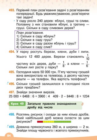 84
493.
	
Порівняй план розв’язання задачі з розв’язанням
попередньої. Будь уважним/уважною, розв’язуючи
такі задачі!
•
	
У саду росло 240 дерев: яблуні, груші та сливи.
Половину з них становили яблуні, а третину
 
—
груші. Скільки в саду сливових дерев?
	 План розв’язання.
	 1) Скільки в саду яблунь?
	 2) Скільки в саду груш?
	 3) Скільки в саду разом яблунь і груш?
	 4) Скільки в саду слив?
494.
	
У парку ростуть берези, клени, дуби і липи.
Усього 12 480 дерев. Берези становлять 1
10
	
	
частину всіх дерев, дуби
 
— 1
8
, а клени
 
— 1
6
.
Скільки лип росте у парку?
495.
	
Господиня мала 50
 
000 грн. П’яту частину грошей
вона використала на телевізор, а десяту частину
решти
 
— на телефон. Яка вартість телефона?
496.
	
Скільки грошей залишилося в господині після
двох придбань?
497.
	
Знайди значення виразів.
25 000 + 6468 : 6 + 3960 : 4
   
409 · 2 – 8448 : 8 + 1234
Крок 49 Загальне правило знаходження
дробу від числа
498.
	
Розглянь рисунок і склади за ним кілька дробів.
Який найбільший дріб можна скласти за цим
рисунком?
499.
	
Довжина прямокутника 360 м, а ширина
 
— 2 м.
Знайди площу червоного і жовтого прямокутників.
 