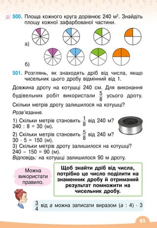 85
500.
	
Площа кожного круга дорівнює 240 м2
. Знайдіть
площу кожної зафарбованої частини.
	 а)
	 б)
501.
	
Розглянь, як знаходять дріб від числа, якщо
чисельник цього дробу відмінний від 1.
Довжина дроту на котушці 240 см. Для виконання
будівельних робіт використали 5
8
усього дроту.	
	
Скільки метрів дроту залишилося на котушці?
Розв’язання.
1) Скільки метрів становить 1
8
від 240 м?
240 : 8 = 30 (м).
2) Скільки метрів становить 5
8
від 240 м?
30
 ∙ 
5 = 150 (м).
3) Скільки метрів дроту залишилося на котушці?
240
 
– 150 = 90 (м).
Відповідь: на котушці залишилося 90 м дроту.
3
4
від а можна записати виразом (а : 4)
 ∙ 
3
Можна
використати
правило.
Щоб знайти дріб від числа,
потрібно це число поділити на
знаменник дробу й отриманий
результат помножити на
чисельник дробу.
 