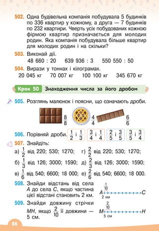 86
502.
	
Одна будівельна компанія побудувала 5 будинків
по 336 квартир у кожному, а друга
 
— 7 будинків
по 232 квартири. Чверть усіх побудованих кожною
фірмою квартир призначається для молодих
родин. Яка компанія побудувала більше квартир
для молодих родин і на скільки?
503.
	
Виконай дії.
48 660 : 20
    
639 936 : 3
    
550 550 : 50
504.
	
Вирази у тоннах і кілограмах.
20 045 кг
    
70 007 кг
    
100 100 кг
    
345 670 кг
Крок 50 Знаходження числа за його дробом
505.
	
Розглянь малюнок і поясни, що означають дроби.
506.
	
Порівняй дроби. 1
2
і 1
3
   
3
4
і 1
4
   
2
5
і 3
5
   
3
5
і 3
4
507.
	
Знайдіть:
а) 1
2
від 220; 530; 1270;
б) 1
3
від 126; 3000; 1590;
в) 1
6
від 540; 6600; 18
 
000;
г) 2
2
від 220; 530; 1270;
д) 2
3
від 126; 3000; 1590;
е) 2
6
від 540; 6600; 18 000.
508.
	
Знайди відстань від села
А
 
до села С, якщо частина
цієї відстані становить 2 км.
509.
	
Знайди довжину стрічки
МН, якщо 2
10
її довжини
 
—	
5 см.
                
8
8
            
4
4
                 
6
6
2 км
A C
1
10
5 cм
M H
2
10
 