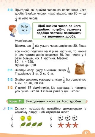 87
510.
	
Пригадай, як знайти число за величиною його
дробу. Знайди число, якщо відомо, що 80
 
— це
1
4
всього числа.
	
Розв’язання.
	 Відомо, що 1
4
від усього числа дорівнює 80. Якщо	
	
все число поділити на 4 рівні частини, то кожна
із цих частин дорівнюватиме 80. Усе число у 4
рази більше, ніж 1 частина. Маємо:
	 80 · 4 = 320.
	 Відповідь: 320.
511.
	
Знайди масу цукру в мішках, якщо 1
10
її дорівнює 2 кг, 3 кг, 6 кг.
512.
	
Знайди довжину маршруту, якщо 1
3
його дорівнює
4 км, 15 км, 50 км.
513.
	
У
 
школі 67 відмінників. Це дванадцята частина
усіх учнів школи. Скільки учнів у цій школі?
Щоб знайти число за його
дробом, потрібно величину
заданої частини помножити
на
 
знаменник дробу.
Роби
як я
514.
	
Скільки предметів потрібно домалювати в
кожному рядку, щоб отримати ціле?
1
5
1
5
1
5
1
5
Крок 51 Знаходження числа за його дробом
 