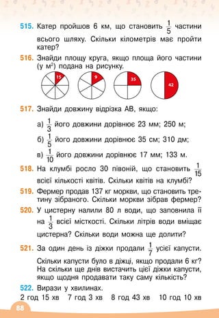 88
515.
	
Катер пройшов 6 км, що становить 1
5
частини	
	
всього шляху. Скільки кілометрів має пройти
катер?
516.
	
Знайди площу круга, якщо площа його частини
(у м2
) подана на рисунку.
15 9 35
42
517.
	
Знайди довжину відрізка АВ, якщо:
	 	а) 1
3
його довжини дорівнює 23 мм; 250 м;
	 	б) 1
5
його довжини дорівнює 35 см; 310 дм;
	 в) 1
10
його довжини дорівнює 17 мм; 133 м.
518.
	
На клумбі росло 30 півоній, що становить 1
15
	
	
всієї кількості квітів. Скільки квітів на клумбі?
519.
	
Фермер продав 137 кг моркви, що становить тре-	
тину зібраного. Скільки моркви зібрав фермер?
520.
	
У
 
цистерну налили 80 л води, що заповнила її
на 1
3
всієї місткості. Скільки літрів води вміщає	
	
цистерна? Скільки води можна ще долити?
521.
	
За один день із діжки продали 1
7
усієї капусти.	
	
Скільки капусти було в діжці, якщо продали 6 кг?
На
 
скільки ще днів вистачить цієї діжки капусти,
якщо щодня продавати таку саму кількість?
522.
	
Вирази у хвилинах.
2 год 15 хв
   
7 год 3 хв
   
8 год 43 хв
   
10 год 10 хв
 