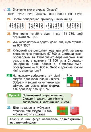 9
23.	
Значення якого виразу більше?
4096 + 5267 + 625 + 2037 чи 3805 + 6341 + 1911 + 216
24.
	
Зроби попередньо прикидку і виконай дії.
2 3 6 7 4 5
+ 7 4 2 2 8 3
5 3 4 4 6 5
+ 3 8 1 2 3 7
7 4 2 2 8 3
-
2 3 6 7 4 5
8 3 7 5 0 4
-
5 6 4 2 7 1
25.
	
Яке число потрібно відняти від 161
 
730, щоб
отримати 97 357?
26.
	
Яке число потрібно додати до 61
 
731, щоб отрима-
ти 957 350?
27.
	
Київський метрополітен має три лінії, загальна
довжина яких становить 67 600
 
м.
 
Святошинсько-
Броварська та Оболонсько-Теремківська лінії
разом мають довжину 43 700 м, а Сирецько-
Печерська лінія разом зі Святошинсько-
Броварською
 
— 46
 
650
 
м. Якою є довжина кожної
лінії метрополітену?
	 На малюнку зображено три різні
фігури однакової площі (якої?).
Зобрази у зошиті на клітинках три
фігури, що мають різні форми,
але однакову площу 5 см2
.
28.
Крок 4 Прямокутний паралелепіпед.
Складені задачі, що містять
знаходження частини від числа
29.
	
Діти гралися з кубиками і
створили такі фігури. Скільки
кубиків містить кожна?
1 см
1 см
Кожну із цих фігур називають прямокутним
паралелепіпедом.
 