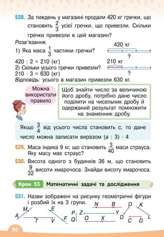 90
528.
	
За тиждень у магазині продали 420 кг гречки, що
становить 2
3
усієї гречки, що привезли. Скільки	
	
гречки привезли в цей магазин?
Розв’язання.
1) Яка маса 1
3
частини гречки?
420 : 2 = 210 (кг)
2) Скільки усього гречки привезли?
210
 ∙ 
3 = 630 (кг)
Відповідь: усього в магазин привезли 630 кг.
Якщо 3
4
від усього числа становить с, то дане	
	
число можна записати виразом (а : 3)
 ∙ 
4
529.
	
Маса індика 9 кг, що становить 3
40
маси страуса.
Яку масу має страус?
530.
	
Висота одного з будинків 36 м, що становить
9
32
висоти хмарочоса. Знайди висоту хмарочоса.
Крок 53 Математичні задачі та дослідження
531.
	
Назви зображені на рисунку геометричні фігури
і розбий їх на 3 групи.
420 кг
?
210 кг
?
C D
E
F
K
L
D
D
Q
P
N B
Y
Z
T V X
O
A
M
Можна
використати
правило
Щоб знайти число за величиною
його дробу, потрібно дане число
поділити на чисельник дробу й
одержаний результат помножити
на знаменник дробу.
 
