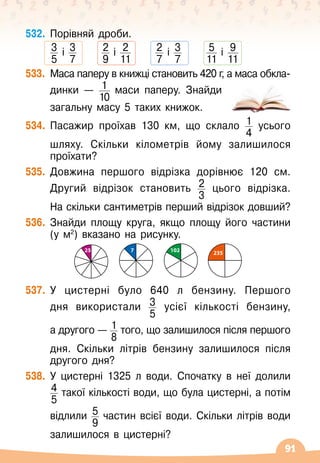 91
532.
	
Порівняй дроби.
      
3
5
і 3
7
      
2
9
і 2
11
      
2
7
і 3
7
      
5
11
і 9
11
533.
	
Маса паперу в книжці становить 420 г, а маса обкла-	
динки
 
— 1
10
маси паперу. Знайди	
	
загальну масу 5 таких книжок.
534.
	
Пасажир проїхав 130 км, що склало 1
4
усього	
	
шляху. Скільки кілометрів йому залишилося
проїхати?
535.
	
Довжина першого відрізка дорівнює 120 см.
Другий відрізок становить 2
3
цього відрізка.	
	
На
 
скільки сантиметрів перший відрізок довший?
536.
	
Знайди площу круга, якщо площу його частини
(у м2
) вказано на рисунку.
7 102
25 235
537.
	
У
 
цистерні було 640 л бензину. Першого
дня використали 3
5
усієї кількості бензину,	
	
а другого
 
— 1
8
того, що залишилося після першого	
	
дня. Скільки літрів бензину залишилося після
другого дня?
538.
	
У
 
цистерні 1325 л води. Спочатку в неї долили	
4
5
такої кількості води, що була цистерні, а потім	
	
відлили 5
9
частин всієї води. Скільки літрів води	
	
залишилося в цистерні?
 
