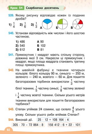 92
539.
	
Якому рисунку відповідає кожен із поданих
дробів?
1) 1
4
    
2) 1
6    
3) 1
3
                           
А Б В
540.
	
Установи відповідність між числом і його шостою
частиною.
	 1) 486	 	 А 90
	 2) 540	 	 Б 102
	 3) 612	 	 В 81
541.
	
Прямокутник і квадрат мають спільну сторону,
довжина якої 3 см. Накресли ці прямокутник і
квадрат, якщо площа квадрата становить третину
площі прямокутника.
542.
	
На швейній фабриці є тканини чотирьох
кольорів: білого кольору 90 м, синього
 
— 250 м,
зеленого
 
— 240 м, жовтого
 
— 60 м. Для пошиття
багаторазових торбинок використали 1
3
частину	
	
білої тканини, 1
5
частину синьої, 1
8
частину зеленої	
	
і 1
4
частину жовтої тканини. Скільки усього метрів	
	
тканини використали для пошиття багаторазових
торбинок?
543.
	
Степан упіймав 24 сомики, що склало 4
5
усього	
	
улову. Скільки усього риби впіймав Степан?
544.
	
Виконай дії.
    
25
 ∙ 
12 + 108 164 : 4
305
 ∙ 
70 – 72 864 : 8
    
158 412 : 6 + 22
 ∙ 
101
Крок 54 Скарбничка досягнень
 