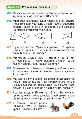 93
Крок 55 Розвивальні завдання
545.
	
Скільки двомісних кімнат необхідно додати до 7
тримісних, щоб поселити 31 гостя?
546.
	
Мрійниця накладає один трикутник на другий
(повністю або частково). Після цього обводить
контур отриманої фігури на папері. Який малюнок
не зможе отримати Мрійниця?
     
а)
         
б)
              
в)         
г)
          
д)
547.
	
Ідучи до школи, Мрійниця робить 820 кроків.
Кожні 10 кроків
 
— це 5 м. Скільки метрів від
дому Мрійниці до школи?
548.
	
Мрійниця з’їдає 300 г малини за 6 хв,	
а Поспішайко
 
— удвічі швидше. Скільки грамів
малини з'їдять вони разом за 6 хв?
549.
	
Скількома способами з торбинки, у якій міститься
4 хустинки різних кольорів, можна дістати	
2 хустинки?
550.
	
Минулого року в школі навчалося на 25 дівчаток
більше, ніж хлопчиків. А
 
на початку цього року в
школу прийшло ще 80 хлопчиків і 65 дівчаток. Кого
більше в школі: хлопців чи дівчат? На
 
скільки?
551.
	
Розмір аркуша 20 см на 15 см. На
 
скільки
прямокутників можна розрізати цей аркуш, якщо
прямокутники мають розміри 4 см на 5 см?
552.
	
У
 
кролів і півнів разом
50 голів і 120 ніг. Скільки
кролів і скільки півнів?
 