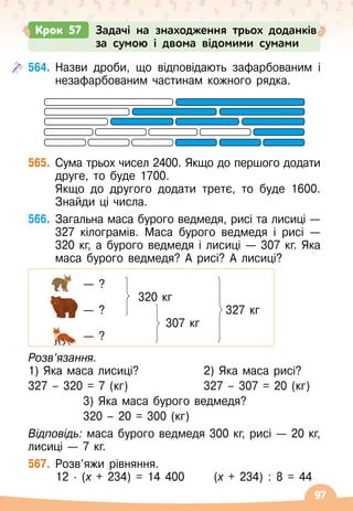 97
564.
	
Назви дроби, що відповідають зафарбованим і
незафарбованим частинам кожного рядка.
565.
	
Сума трьох чисел 2400. Якщо до першого додати
друге, то буде 1700.
	 Якщо до другого додати третє, то буде 1600.
Знайди ці числа.
566.
	
Загальна маса бурого ведмедя, рисі та лисиці
 
—
327 кілограмів. Маса бурого ведмедя і рисі
 
—
320 кг, а бурого ведмедя і лисиці
 
— 307 кг. Яка
маса бурого ведмедя? А
 
рисі? А
 
лисиці?
	 		 — ?
	 		 	 	 320 кг
	 		 — ?	 	 	 	
       
327 кг
	 		 	 	 	 307 кг
	 		 — ?
Розв’язання.
1) Яка маса лисиці?
327 – 320 = 7 (кг)
	 2) Яка маса рисі?
	 327 – 307 = 20 (кг)
	 		 3) Яка маса бурого ведмедя?
	 		 320 – 20 = 300 (кг)
Відповідь: маса бурого ведмедя 300 кг, рисі
 
— 20
 
кг,
лисиці
 
— 7 кг.
567.
	
Розв’яжи рівняння.
	 12
 ∙ 
(х + 234) = 14 400
      
(х + 234) : 8 = 44
Крок 57 Задачі на знаходження трьох доданків
за сумою і двома відомими сумами
 