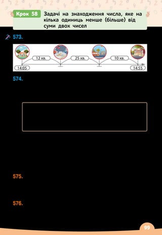 99
573.
	
Склади задачу за схемою.
14:55
14:05
25 хв.
12 хв. 10 хв.
СТАН
ЦІЯ
МЕТ
РО
574.
	
У
 
дуплі
 
— 200 джмелів, а у вулику 50 000 бджіл.
Скільки мурашок у мурашнику, якщо їх на 200
 
000
більше, ніж разом джмелів у дуплі та бджіл у
вулику?
	 Джмелі
 
— 200 комах
	 		 	 	 	 	
   
?
	 Бджоли
 
— 50 000 комах
	 Мурашки
 
— ?, на 200 000 комах більше
	 Розв’язання.
	 1) Скільки разом джмелів і бджіл?
	 200 + 50 000 = 50 200 (к.)
	 2) Скільки мурашок?
	 50 200 + 200 000 = 250 200 (к.)
	 Відповідь: 250 200 мурашок у мурашнику.
575.
	
Маса футбольного м’яча 450 г, баскетбольного
 
—
560 г. Знайди масу волейбольного м’яча, який на
750 г легший, ніж футбольний і баскетбольний
м’ячі разом.
576.
	
До Червоної книги України занесено 67 птахів,
173 комахи, а риб
 
— на 208 менше, ніж птахів і
комах разом. Скільки риб занесено до Червоної
книги України?
Крок 58 Задачі на знаходження числа, яке на
кілька одиниць менше (більше) від
суми двох чисел
 