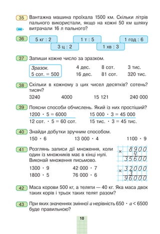 10
35 Вантажна машина проїхала 1500 км. Скільки літрів
пального використали, якщо на кожні 50 км шляху
витрачали 16 л пального?
36 5 кг : 2 1 т : 5
3 ц : 2 1 хв : 3
1 год : 6
37 Запиши кожне число за зразком.
Зразок.
5 сот. = 500
4 дес. 8 сот. 3 тис.
16 дес. 81 сот. 320 тис.
38 Скільки в кожному з цих чисел десятків? сотень?
тисяч?
3240 4000 15 121 240 000
39 Поясни способи обчислень. Який із них простіший?
1200 • 5 = 6000 15 000 • 3 = 45 000
12 сот. • 5 = 60 сот. 15 тис. • 3 = 45 тис.
40 Знайди добутки зручним способом.
150 • 6 13 000 • 4 1100 • 9
41 Розглянь записи дії множення, коли
один із множників має в кінці нулі.
Виконай множення письмово.
1300 • 9 42 000 • 7
1800 • 5 76 000 • 6
42 Маса корови 500 кг, а теляти — 40 кг. Яка маса двох
таких корів і трьох таких телят разом?
43 При яких значеннях змінної а нерівність 650 • a < 6500
буде правильною?
8900
4
35600
32000
3
96000
 